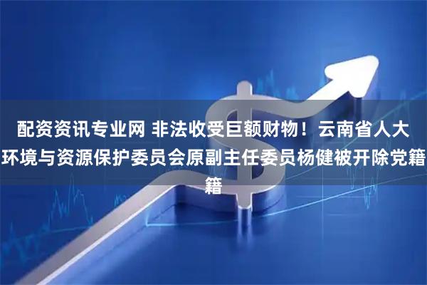配资资讯专业网 非法收受巨额财物！云南省人大环境与资源保护委员会原副主任委员杨健被开除党籍
