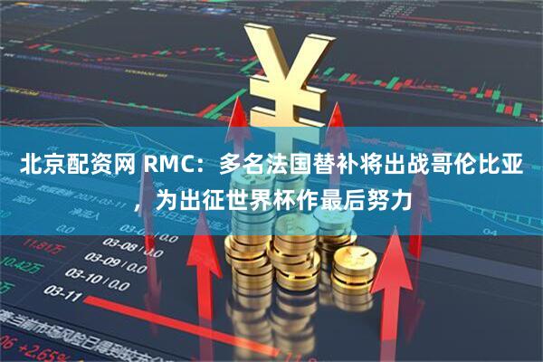 北京配资网 RMC:多名法国替补将出战哥伦比亚,为出征世界杯作最后努力