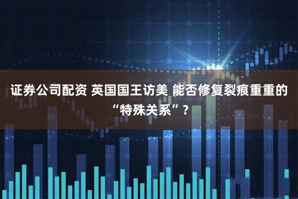 证券公司配资 英国国王访美 能否修复裂痕重重的“特殊关系”？