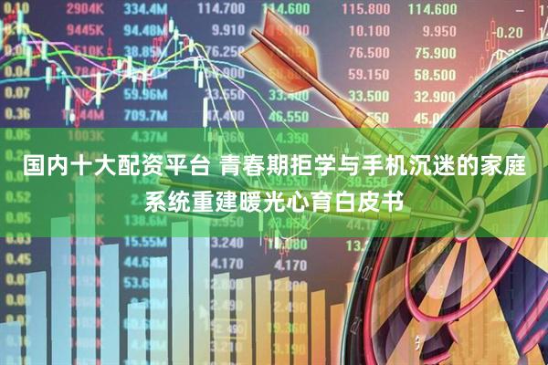 国内十大配资平台 青春期拒学与手机沉迷的家庭系统重建暖光心育白皮书