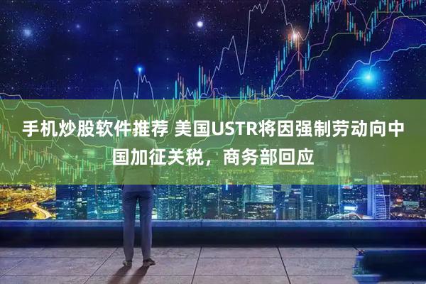 手机炒股软件推荐 美国USTR将因强制劳动向中国加征关税，商务部回应