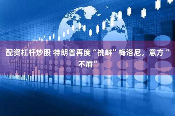配资杠杆炒股 特朗普再度“挑衅”梅洛尼,意方“不屑”