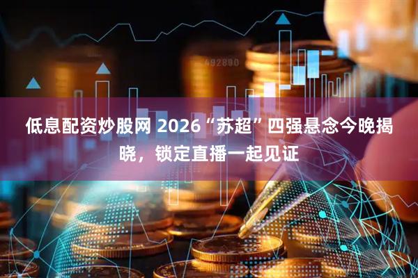 低息配资炒股网 2026“苏超”四强悬念今晚揭晓，锁定直播一起见证