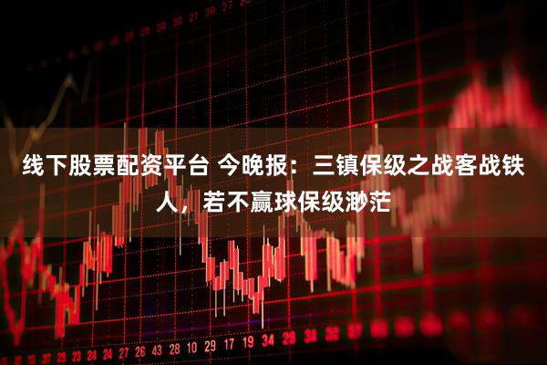 线下股票配资平台 今晚报：三镇保级之战客战铁人，若不赢球保级渺茫