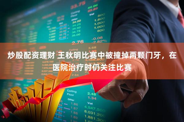 炒股配资理财 王秋明比赛中被撞掉两颗门牙，在医院治疗时仍关注比赛
